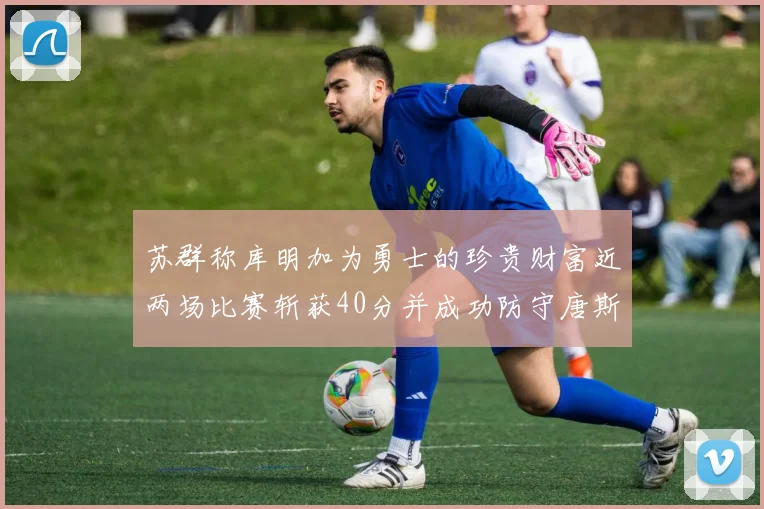 苏群称库明加为勇士的珍贵财富近两场比赛斩获40分并成功防守唐斯