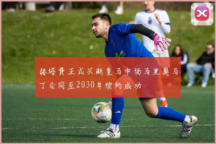 赫塔费正式买断皇马中场马里奥马丁合同至2030年续约成功