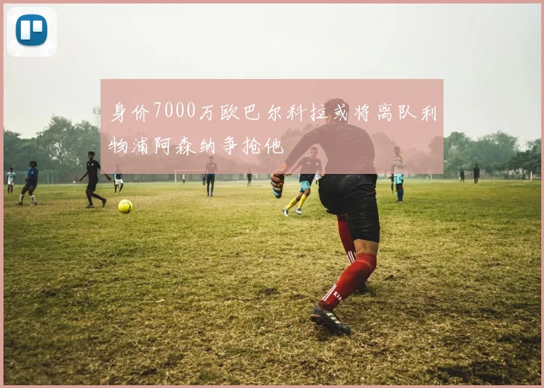 身价7000万欧巴尔科拉或将离队利物浦阿森纳争抢他