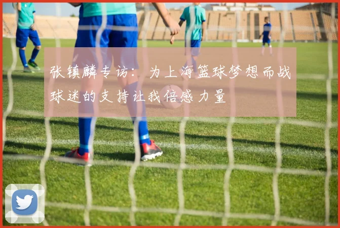 张镇麟专访：为上海篮球梦想而战球迷的支持让我倍感力量