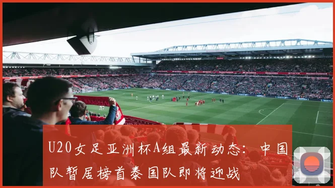 U20女足亚洲杯A组最新动态：中国队暂居榜首泰国队即将迎战