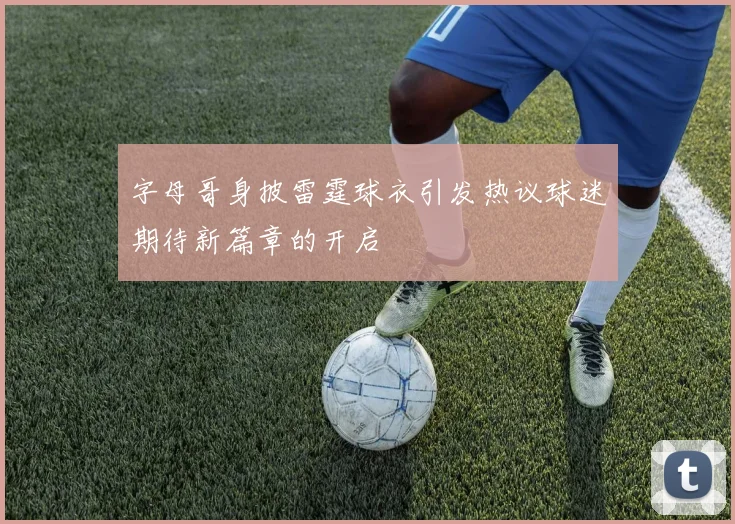 字母哥身披雷霆球衣引发热议球迷期待新篇章的开启