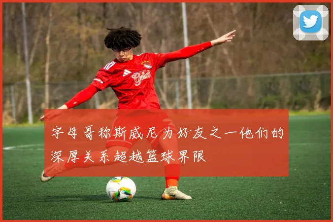 字母哥称斯威尼为好友之一他们的深厚关系超越篮球界限