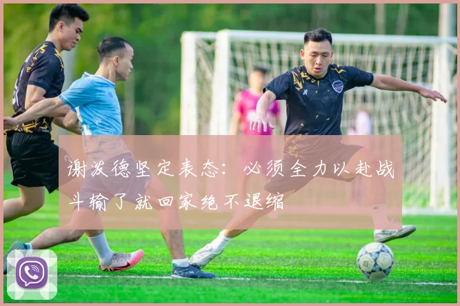 谢泼德坚定表态：必须全力以赴战斗输了就回家绝不退缩