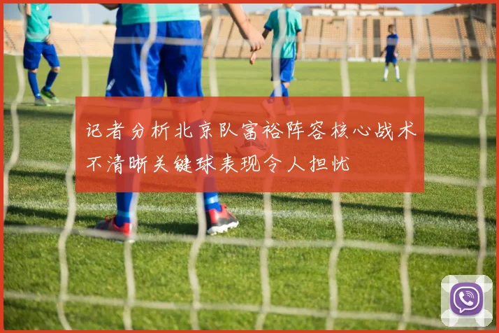 记者分析北京队富裕阵容核心战术不清晰关键球表现令人担忧