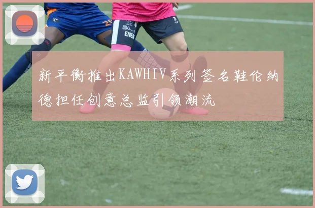 新平衡推出KAWHIV系列签名鞋伦纳德担任创意总监引领潮流
