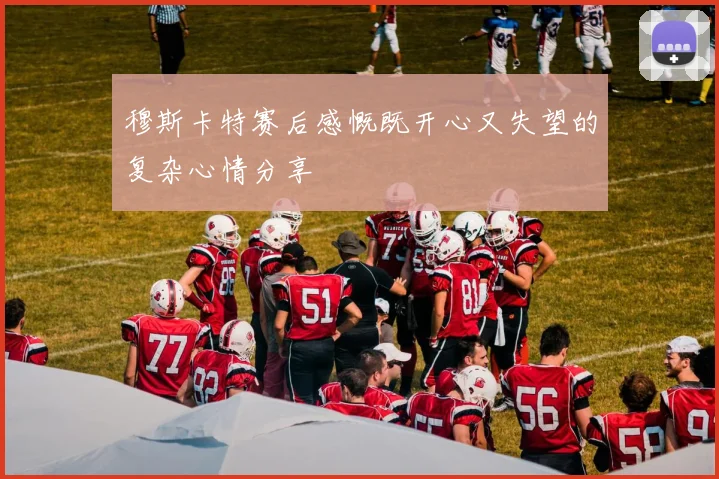 穆斯卡特赛后感慨既开心又失望的复杂心情分享