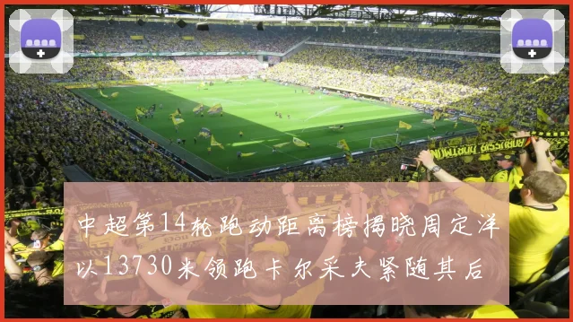 中超第14轮跑动距离榜揭晓周定洋以13730米领跑卡尔采夫紧随其后