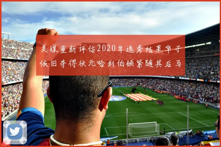 美媒重新评估2020年选秀结果华子依旧夺得状元哈利伯顿紧随其后马克西位列探花