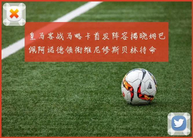 皇马客战马略卡首发阵容揭晓姆巴佩阿诺德领衔维尼修斯贝林待命