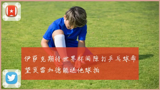 伊萨克期待世界杯间隙打乒乓球希望莫雷加德能送他球拍