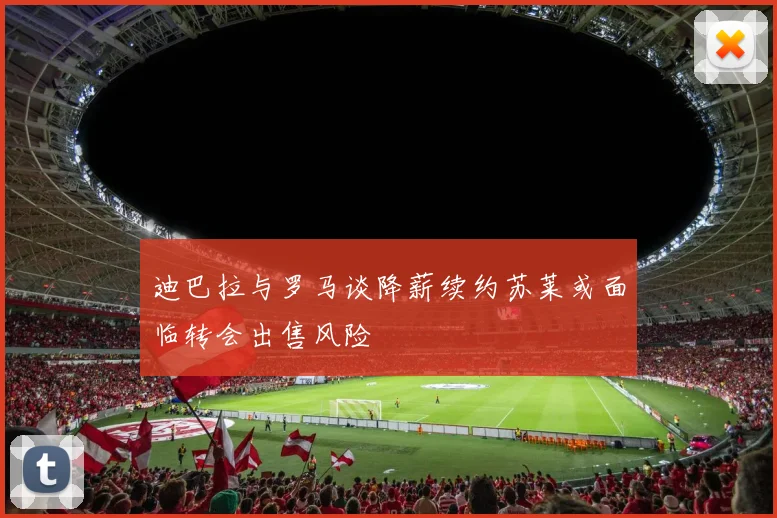 迪巴拉与罗马谈降薪续约苏莱或面临转会出售风险