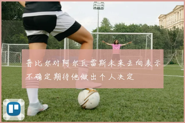 普比尔对阿尔瓦雷斯未来去向表示不确定期待他做出个人决定