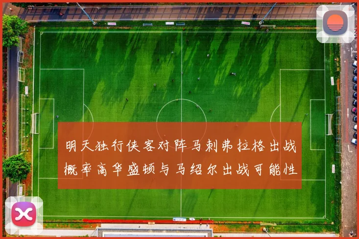 明天独行侠客对阵马刺弗拉格出战概率高华盛顿与马绍尔出战可能性小