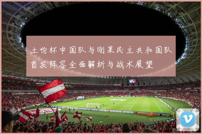土伦杯中国队与刚果民主共和国队首发阵容全面解析与战术展望