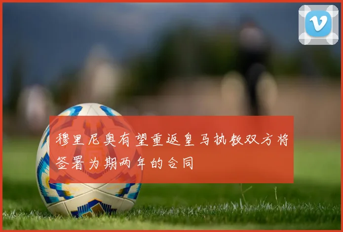 穆里尼奥有望重返皇马执教双方将签署为期两年的合同