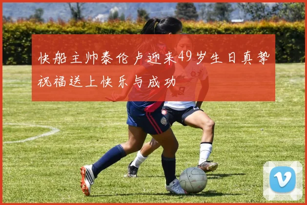 快船主帅泰伦卢迎来49岁生日真挚祝福送上快乐与成功