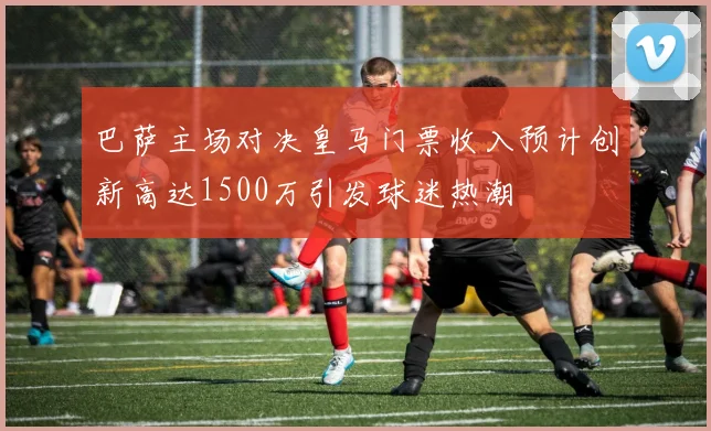 巴萨主场对决皇马门票收入预计创新高达1500万引发球迷热潮