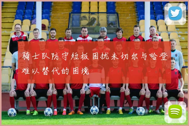骑士队防守短板困扰米切尔与哈登难以替代的困境